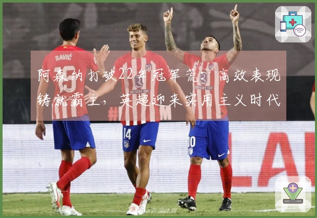 阿森纳打破22年冠军荒：高效表现铸就霸主，英超迎来实用主义时代